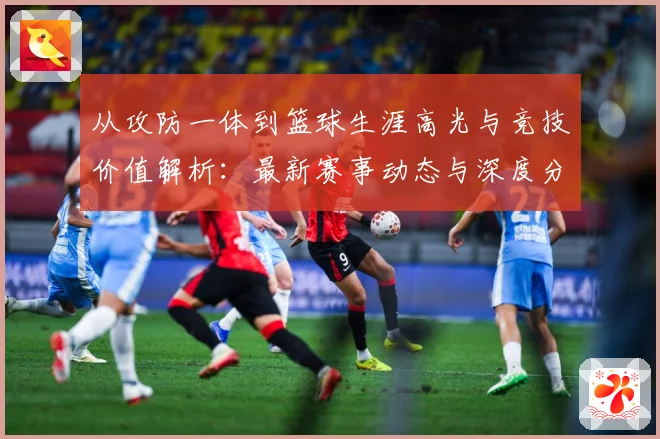 从攻防一体到篮球生涯高光与竞技价值解析：最新赛事动态与深度分析