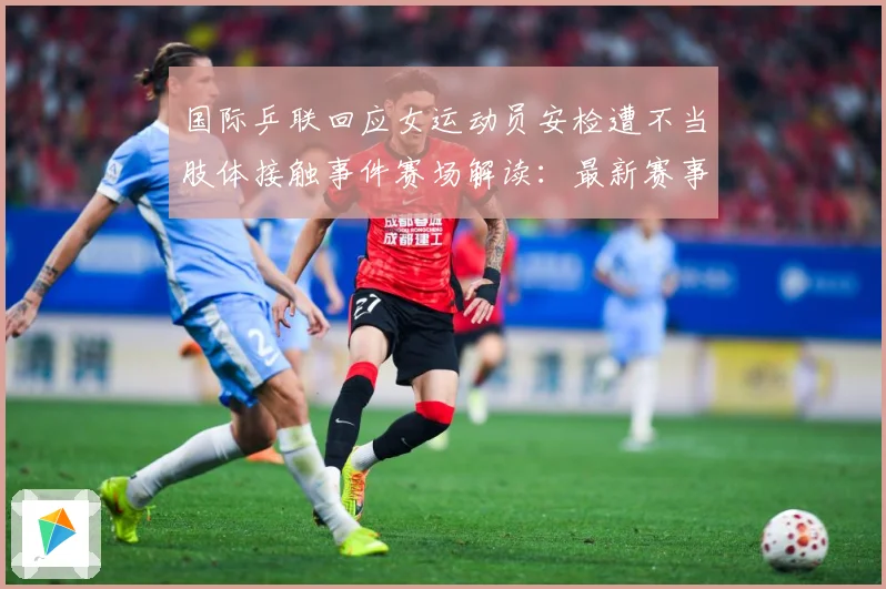 国际乒联回应女运动员安检遭不当肢体接触事件赛场解读：最新赛事动态与深度分析