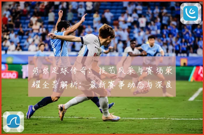 劳尔足球传奇：技艺风采与赛场荣耀全景解析：最新赛事动态与深度分析