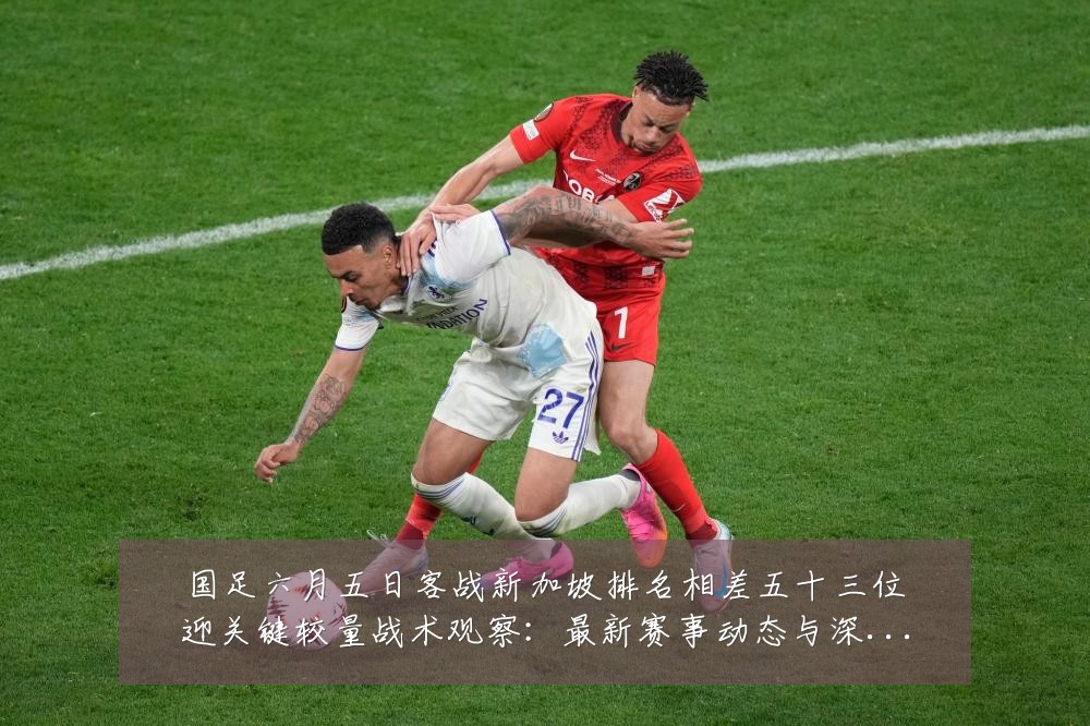 国足六月五日客战新加坡排名相差五十三位迎关键较量战术观察:最新赛事动态与深度分析